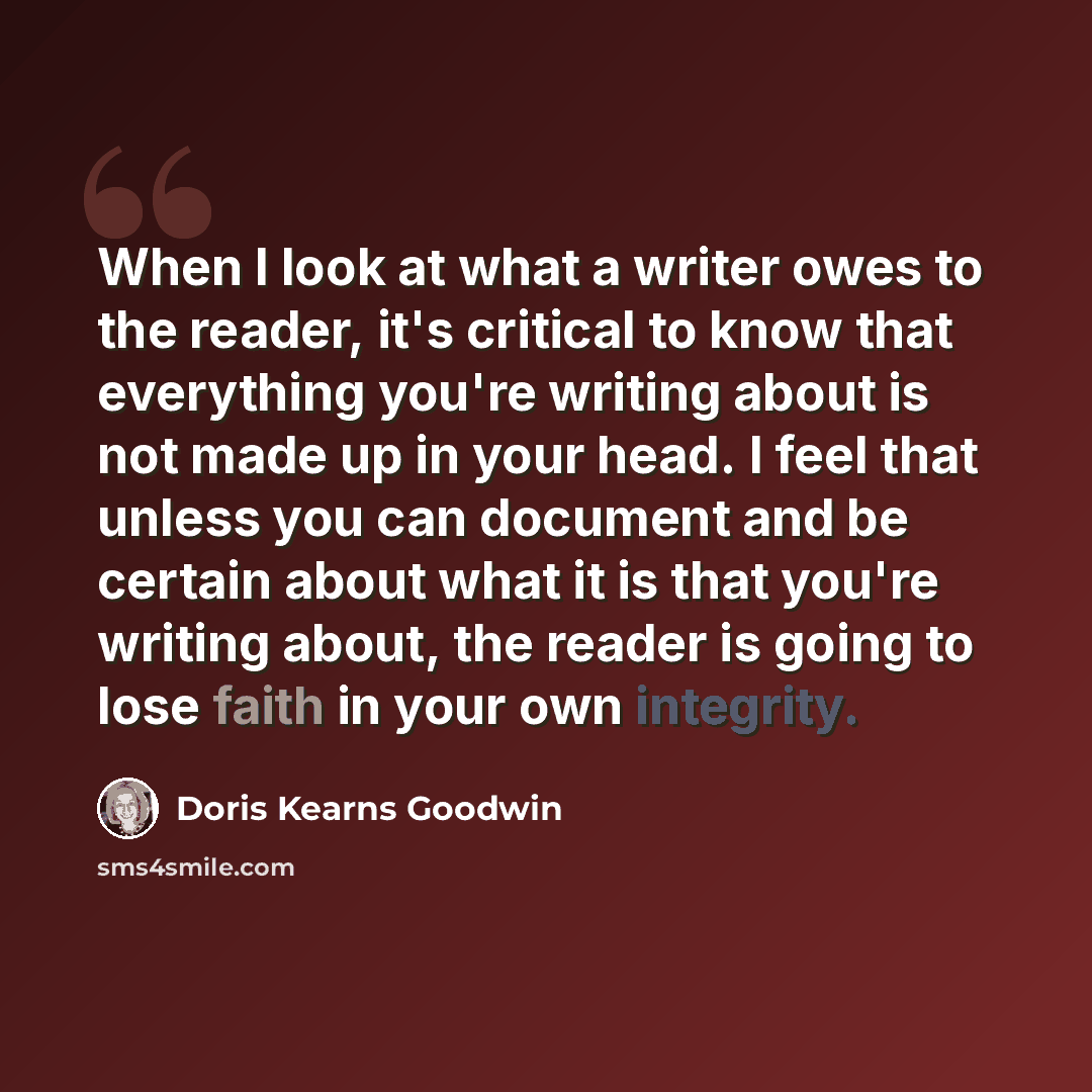 “When I look at what a writer owes to the reader, it's critical to know that everything you're writing about is not made up in your head. I feel that unless you can document and be certain about what it is that you're writing about, the reader is going to lose faith in your own integrity.” quote by Doris Kearns Goodwin