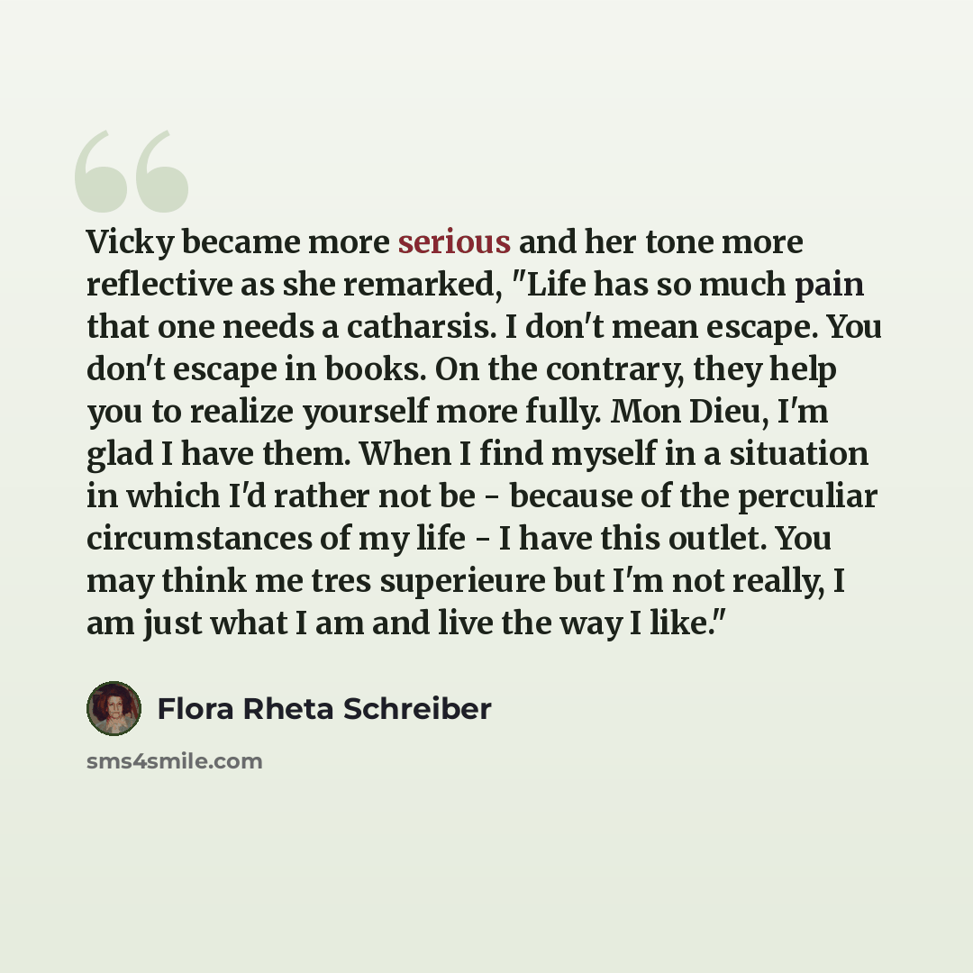 “Vicky became more serious and her tone more reflective as she remarked, "Life has so much pain that one needs a catharsis. I don't mean escape. You don't escape in books. On the contrary, they help you to realize yourself more fully. Mon Dieu, I'm glad I have them. When I find myself in a…” quote by Flora Rheta Schreiber