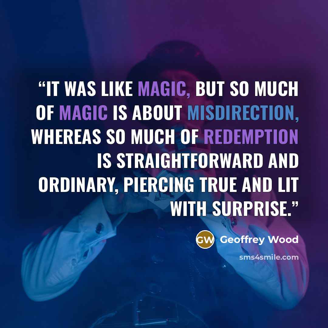 “It was like magic, but so much of magic is about misdirection, whereas so much of redemption is straightforward and ordinary, piercing true and lit with surprise.” quote by Geoffrey Wood