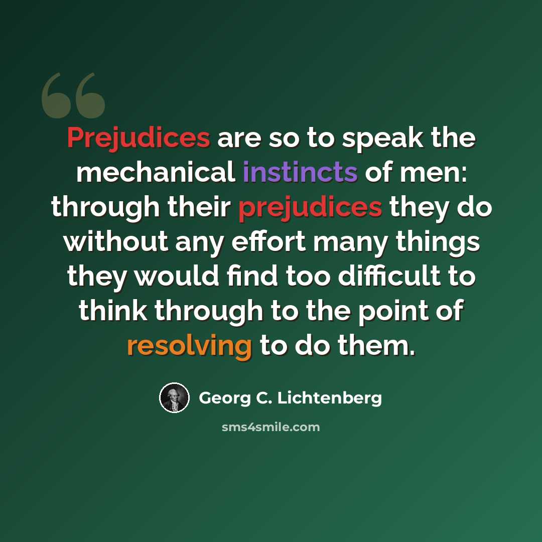 “Prejudices are so to speak the mechanical instincts of men: through their prejudices they do without any effort many things they would find too difficult to think through to the point of resolving to do them.” quote by Georg C. Lichtenberg