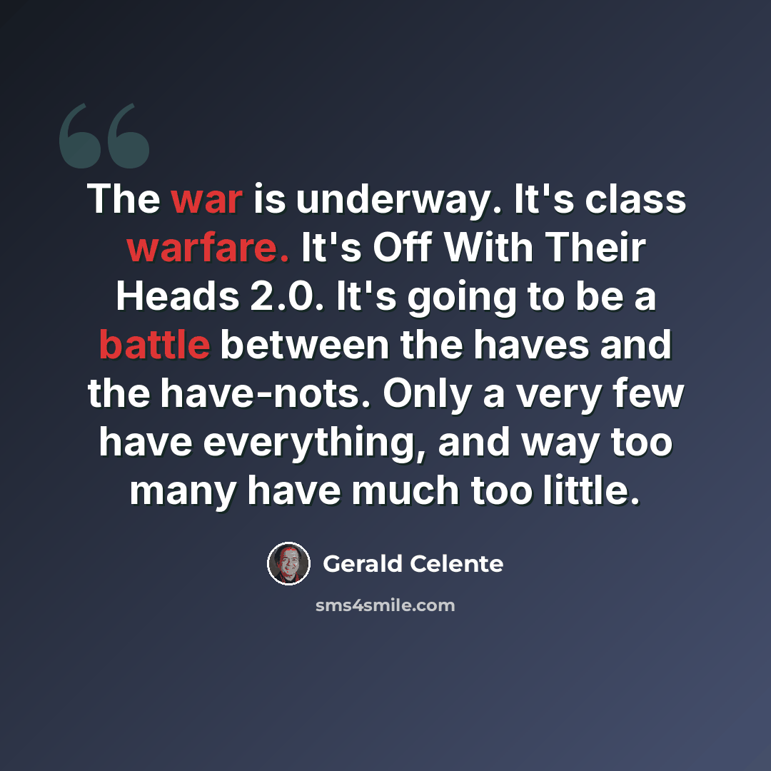 “The war is underway. It's class warfare. It's Off With Their Heads 2.0. It's going to be a battle between the haves and the have-nots. Only a very few have everything, and way too many have much too little.” quote by Gerald Celente