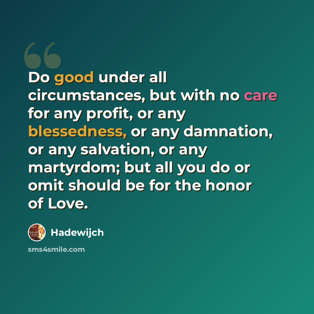 “Do good under all circumstances, but with no care for any profit, or any blessedness, or any damnation, or any salvation, or any martyrdom; but all you do or omit should be for the honor of Love.” quote by Hadewijch