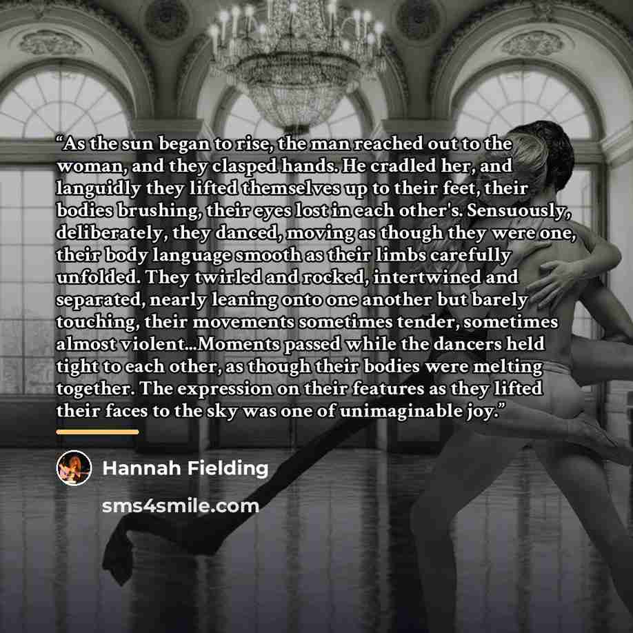 “As the sun began to rise, the man reached out to the woman, and they clasped hands. He cradled her, and languidly they lifted themselves up to their feet, their bodies brushing, their eyes lost in each other's. Sensuously, deliberately, they danced, moving as though they were one, their body…” quote by Hannah Fielding
