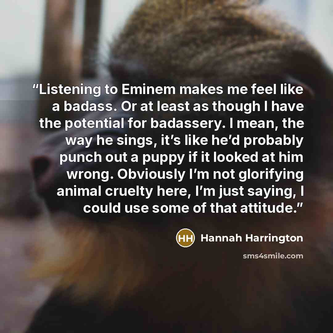 “Listening to Eminem makes me feel like a badass. Or at least as though I have the potential for badassery. I mean, the way he sings, it’s like he’d probably punch out a puppy if it looked at him wrong. Obviously I’m not glorifying animal cruelty here, I’m just saying, I could use some of that…” quote by Hannah Harrington