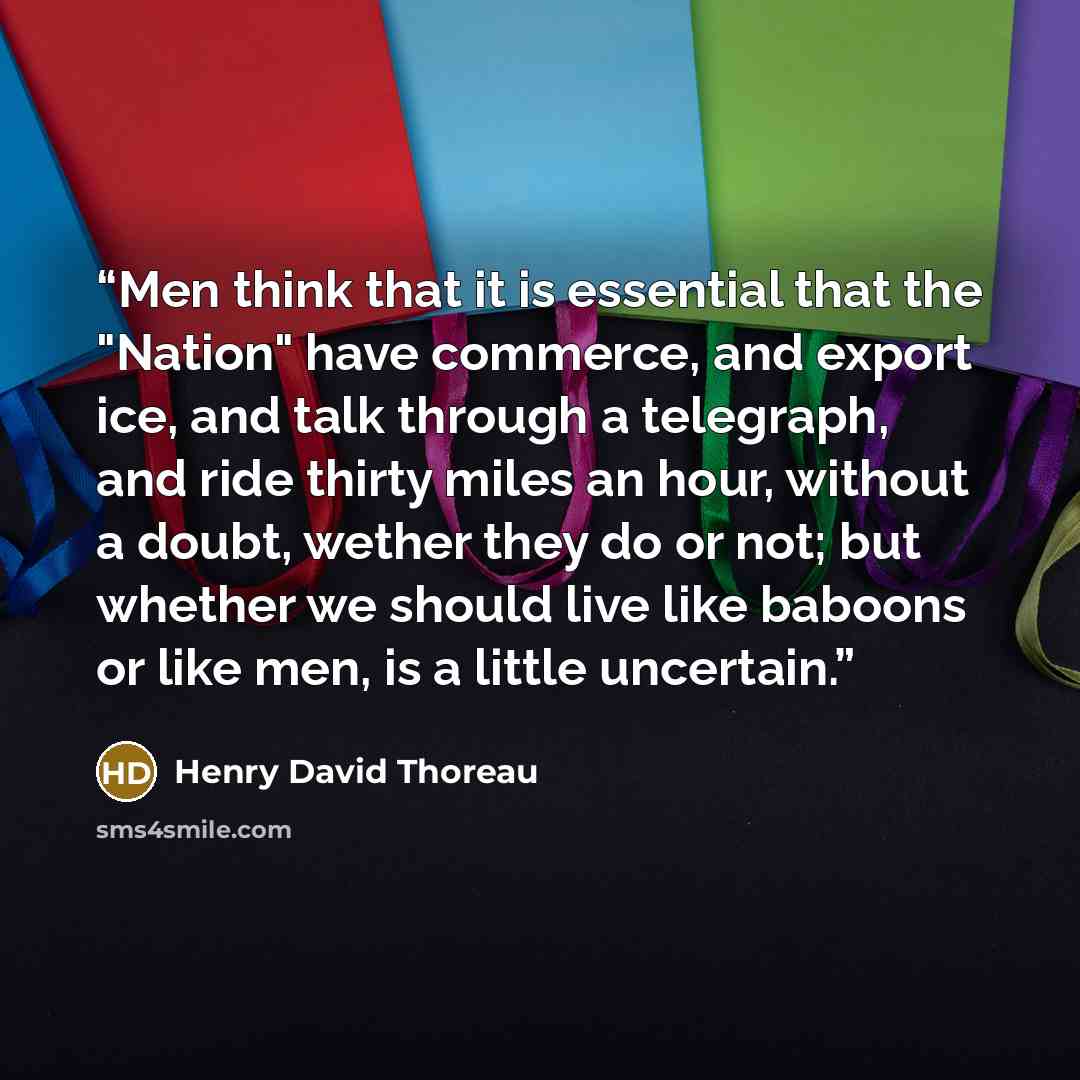 “Men think that it is essential that the "Nation" have commerce, and export ice, and talk through a telegraph, and ride thirty miles an hour, without a doubt, wether they do or not; but whether we should live like baboons or like men, is a little uncertain.” quote by Henry David Thoreau