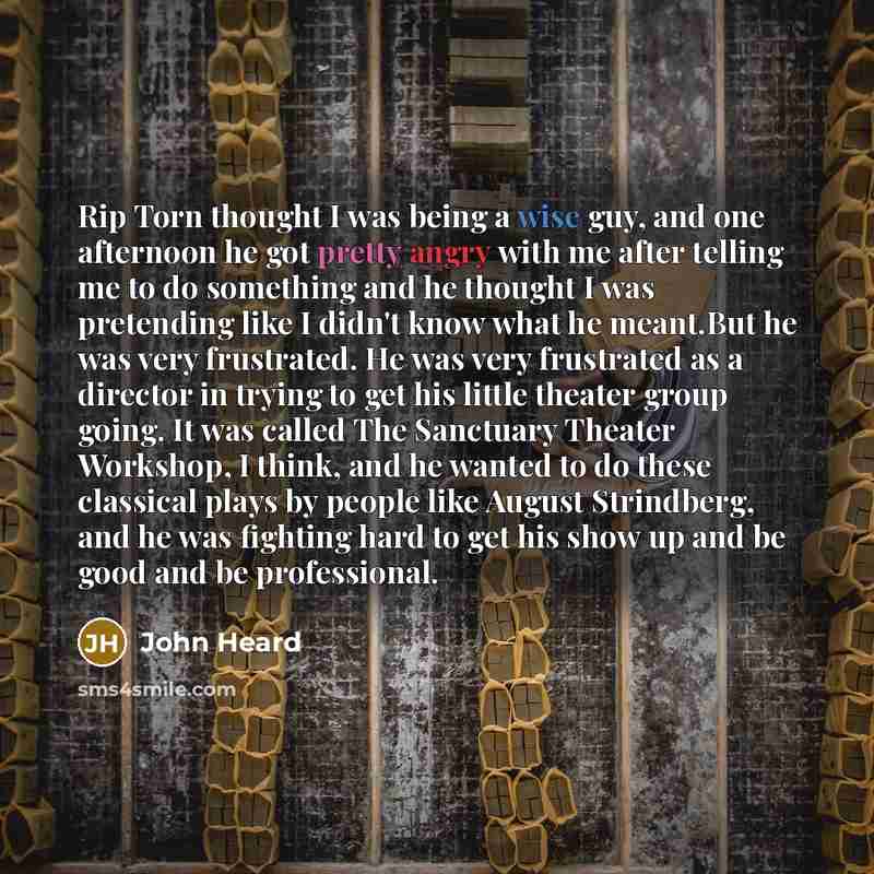 “Rip Torn thought I was being a wise guy, and one afternoon he got pretty angry with me after telling me to do something and he thought I was pretending like I didn't know what he meant.But he was very frustrated. He was very frustrated as a director in trying to get his little theater group going…” quote by John Heard