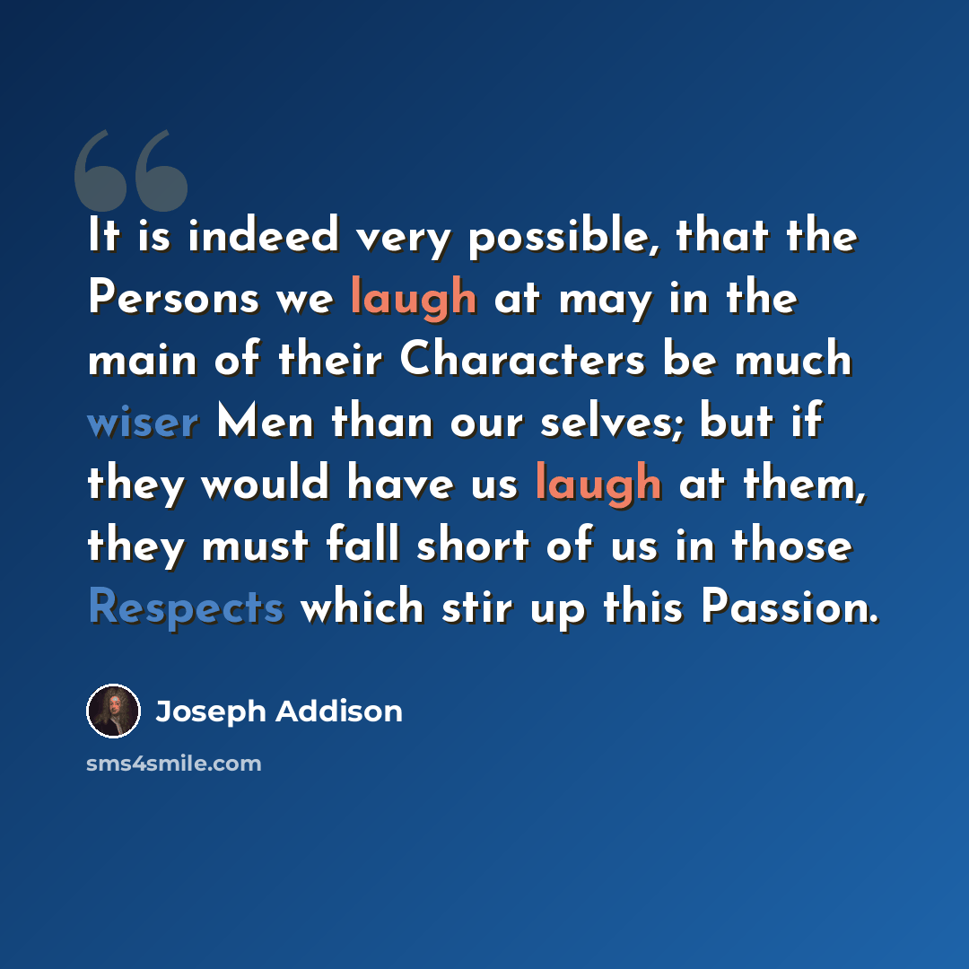 “It is indeed very possible, that the Persons we laugh at may in the main of their Characters be much wiser Men than our selves; but if they would have us laugh at them, they must fall short of us in those Respects which stir up this Passion.” quote by Joseph Addison