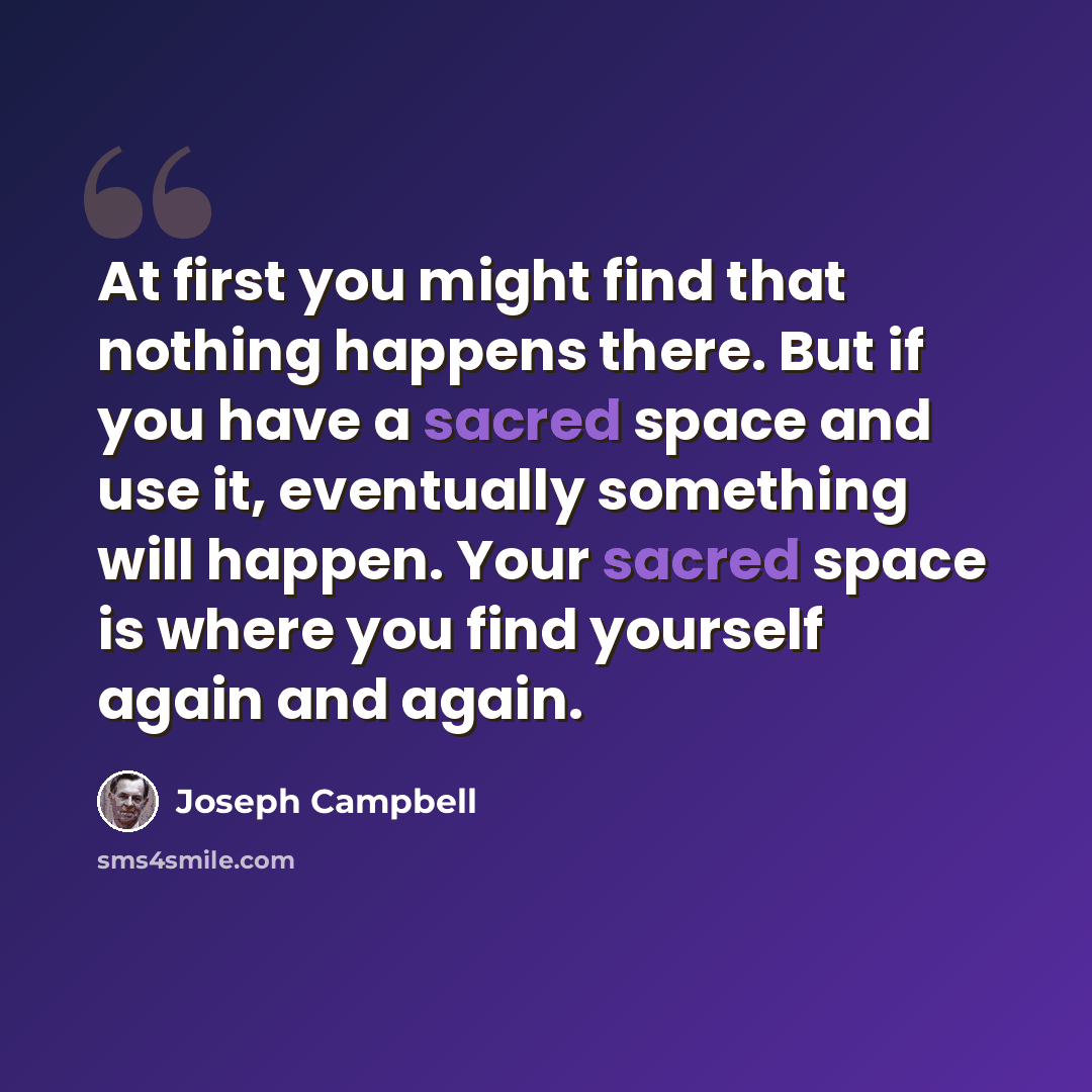 “At first you might find that nothing happens there. But if you have a sacred space and use it, eventually something will happen. Your sacred space is where you find yourself again and again.” quote by Joseph Campbell