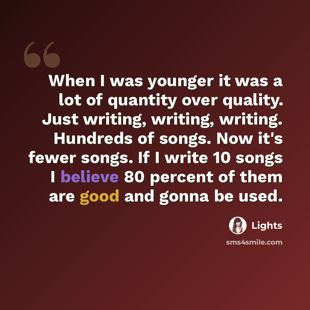 “When I was younger it was a lot of quantity over quality. Just writing, writing, writing. Hundreds of songs. Now it's fewer songs. If I write 10 songs I believe 80 percent of them are good and gonna be used.” quote by Lights