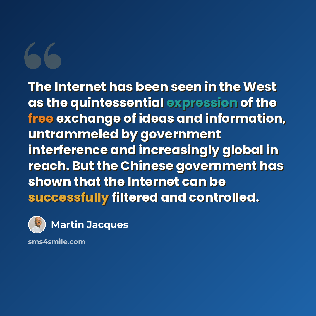 “The Internet has been seen in the West as the quintessential expression of the free exchange of ideas and information, untrammeled by government interference and increasingly global in reach. But the Chinese government has shown that the Internet can be successfully filtered and controlled.” quote by Martin Jacques