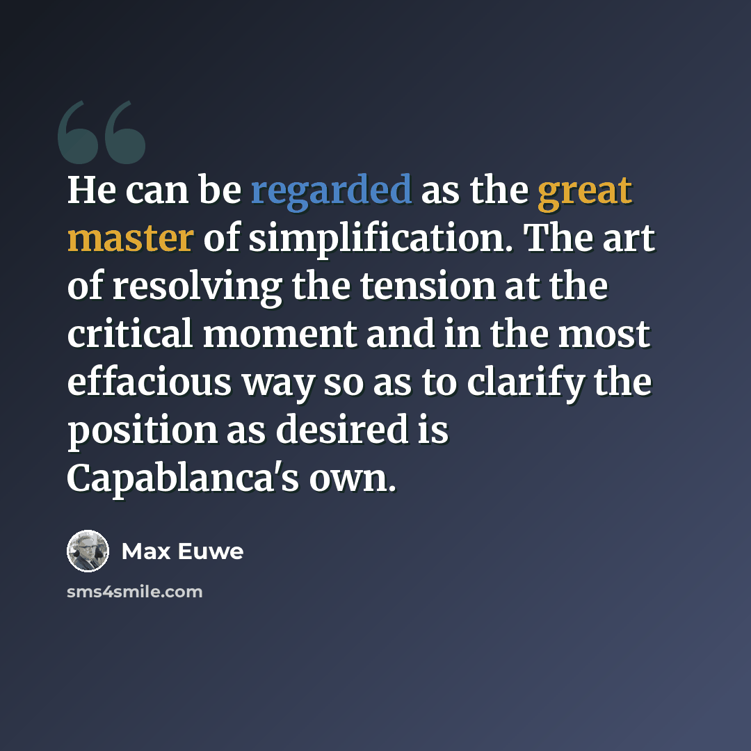 “He can be regarded as the great master of simplification. The art of resolving the tension at the critical moment and in the most effacious way so as to clarify the position as desired is Capablanca's own.” quote by Max Euwe