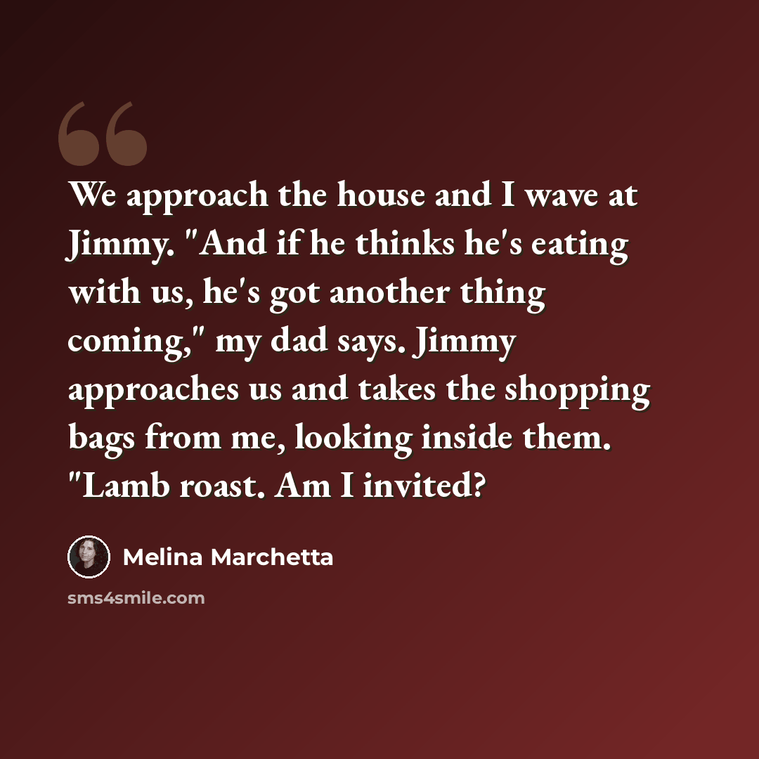 “We approach the house and I wave at Jimmy. "And if he thinks he's eating with us, he's got another thing coming," my dad says. Jimmy approaches us and takes the shopping bags from me, looking inside them. "Lamb roast. Am I invited?” quote by Melina Marchetta