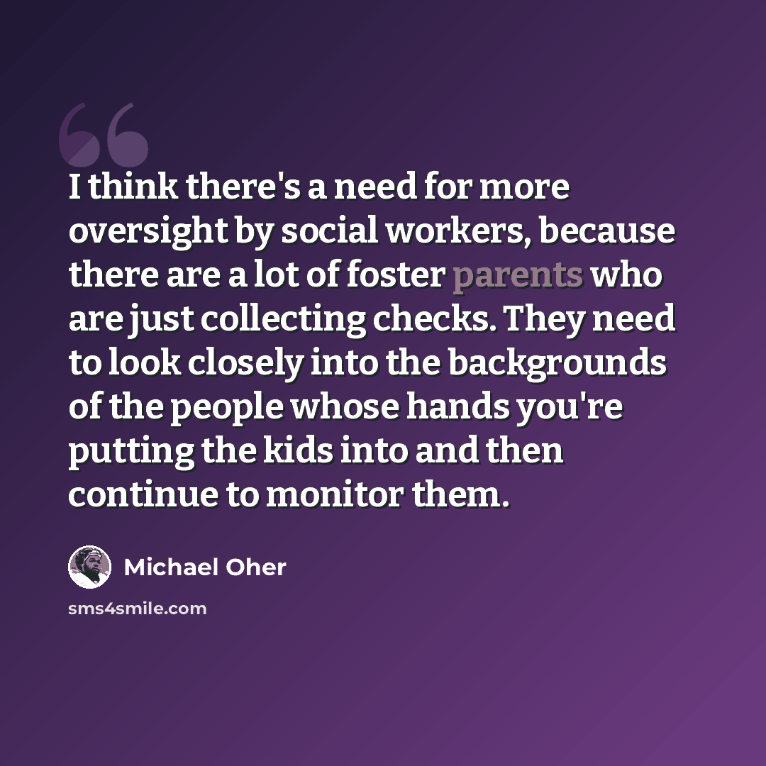 “I think there's a need for more oversight by social workers, because there are a lot of foster parents who are just collecting checks. They need to look closely into the backgrounds of the people whose hands you're putting the kids into and then continue to monitor them.” quote by Michael Oher
