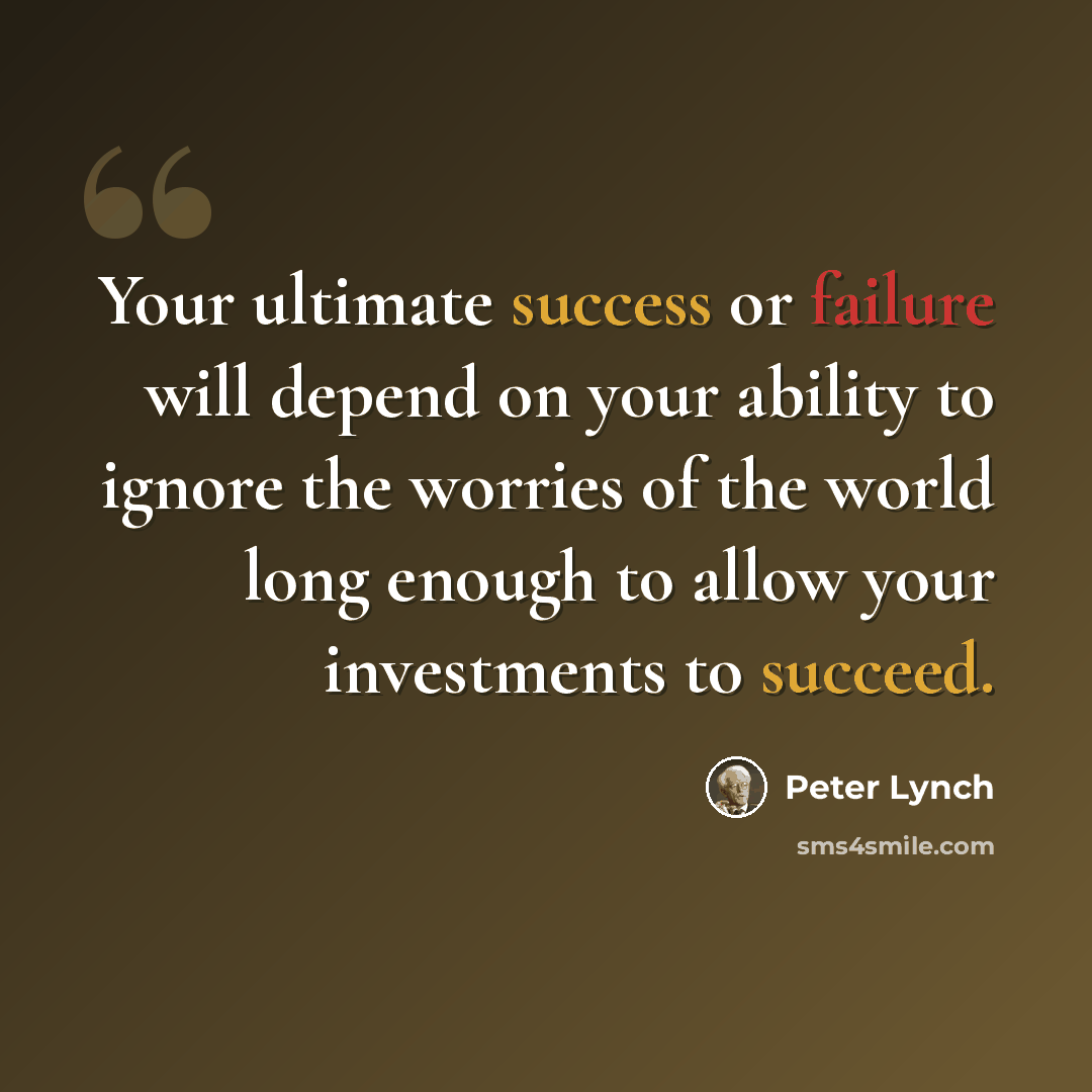 “Your ultimate success or failure will depend on your ability to ignore the worries of the world long enough to allow your investments to succeed.” quote by Peter Lynch