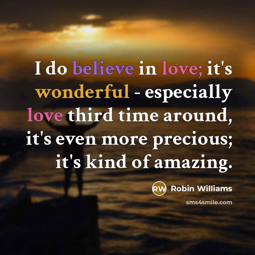 “I do believe in love; it's wonderful - especially love third time around, it's even more precious; it's kind of amazing.” quote by Robin Williams