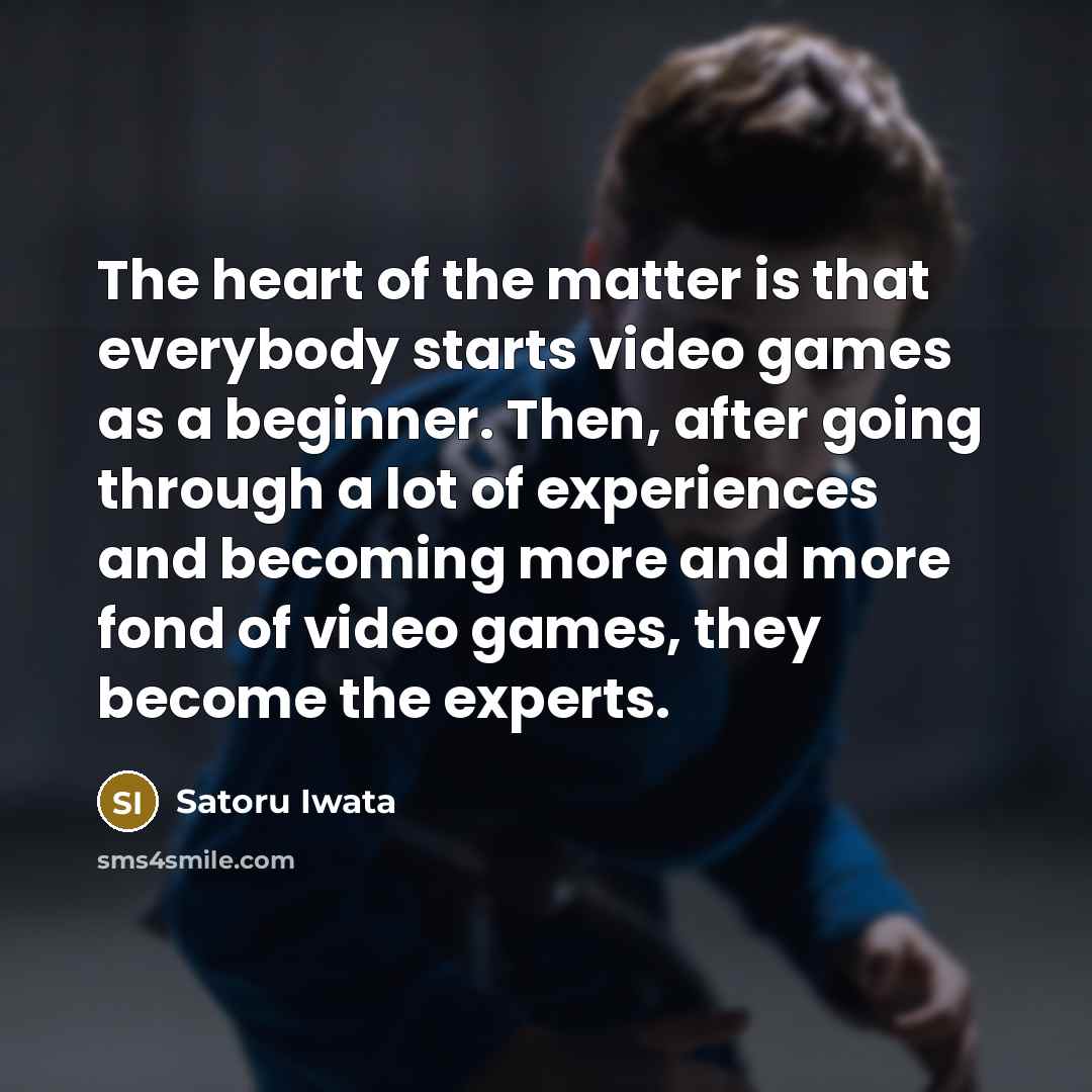 “The heart of the matter is that everybody starts video games as a beginner. Then, after going through a lot of experiences and becoming more and more fond of video games, they become the experts.” quote by Satoru Iwata