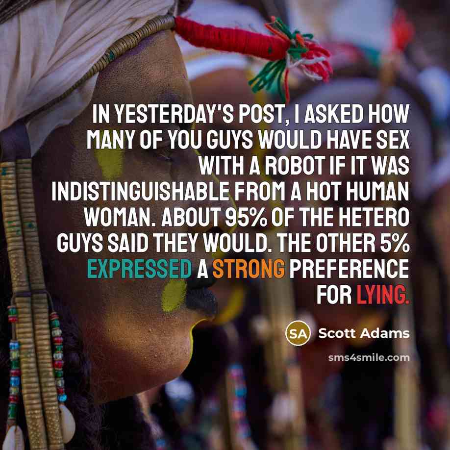 “In yesterday's post, I asked how many of you guys would have sex with a robot if it was indistinguishable from a hot human woman. About 95% of the hetero guys said they would. The other 5% expressed a strong preference for lying.” quote by Scott Adams