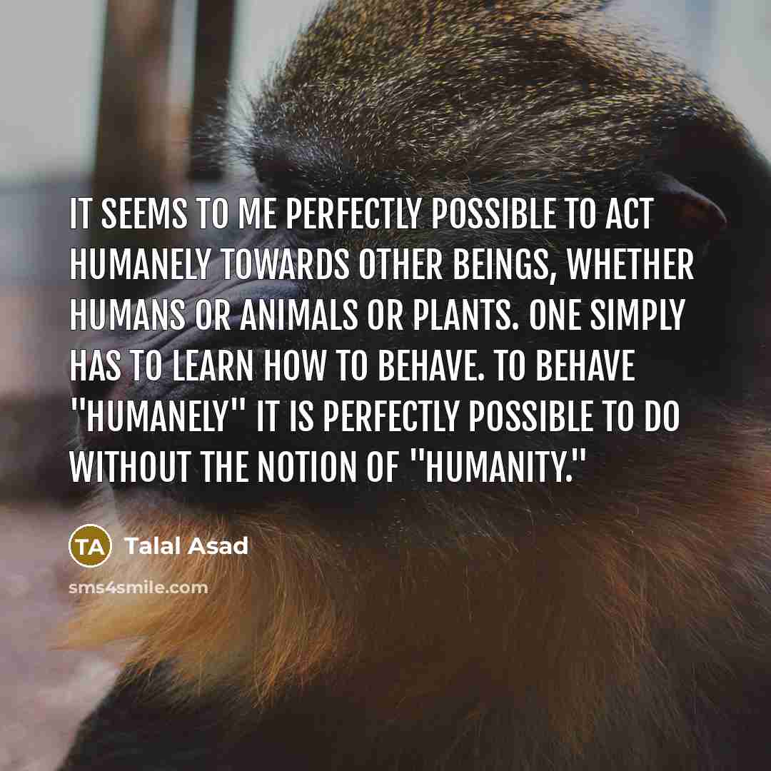 “It seems to me perfectly possible to act humanely towards other beings, whether humans or animals or plants. One simply has to learn how to behave. To behave "humanely" it is perfectly possible to do without the notion of "humanity."” quote by Talal Asad