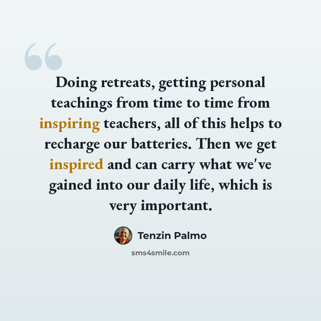 “Doing retreats, getting personal teachings from time to time from inspiring teachers, all of this helps to recharge our batteries. Then we get inspired and can carry what we've gained into our daily life, which is very important.” quote by Tenzin Palmo