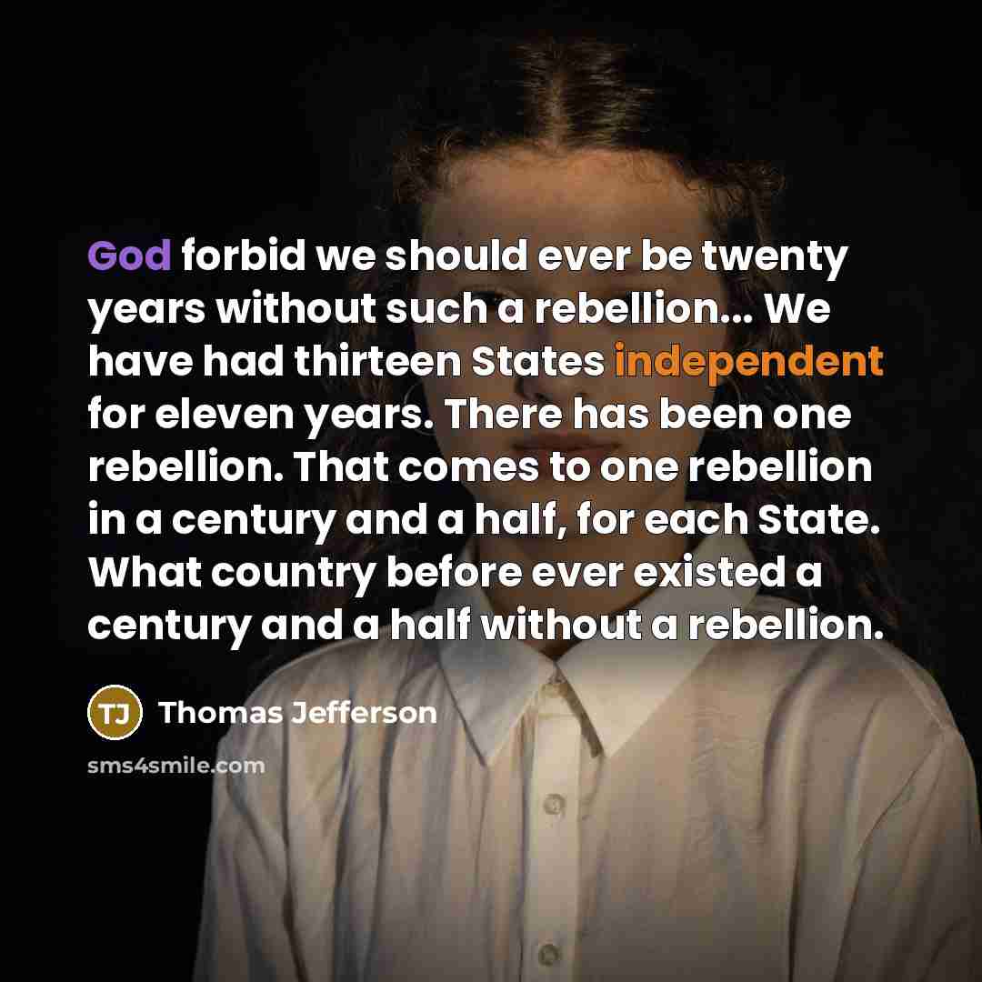 “God forbid we should ever be twenty years without such a rebellion... We have had thirteen States independent for eleven years. There has been one rebellion. That comes to one rebellion in a century and a half, for each State. What country before ever existed a century and a half without a…” quote by Thomas Jefferson