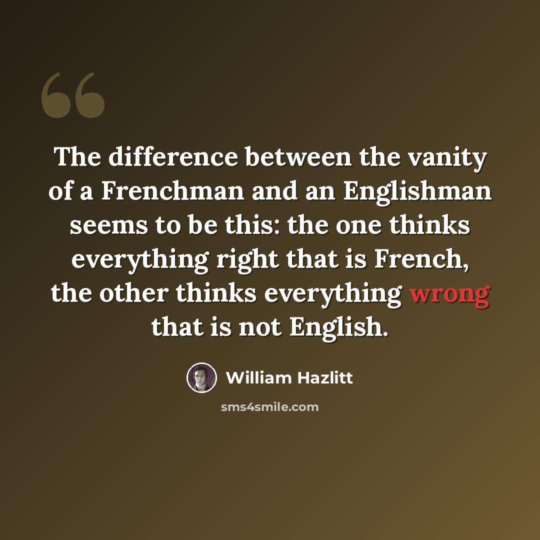 “The difference between the vanity of a Frenchman and an Englishman seems to be this: the one thinks everything right that is French, the other thinks everything wrong that is not English.” quote by William Hazlitt