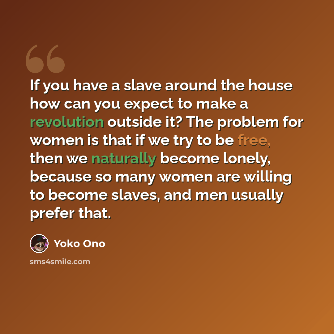 “If you have a slave around the house how can you expect to make a revolution outside it? The problem for women is that if we try to be free, then we naturally become lonely, because so many women are willing to become slaves, and men usually prefer that.” quote by Yoko Ono