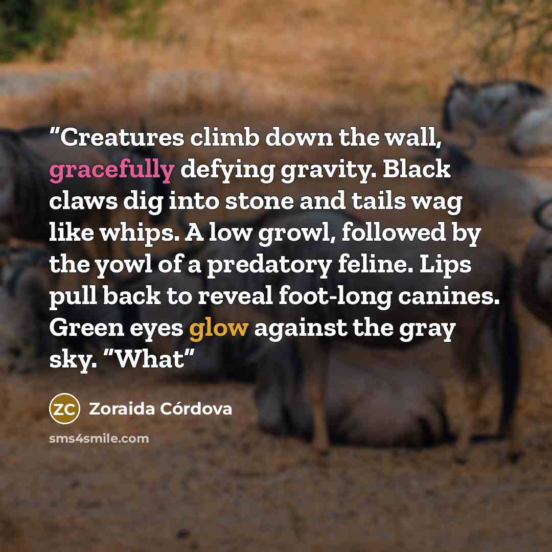 “Creatures climb down the wall, gracefully defying gravity. Black claws dig into stone and tails wag like whips. A low growl, followed by the yowl of a predatory feline. Lips pull back to reveal foot-long canines. Green eyes glow against the gray sky. “What” quote by Zoraida Córdova