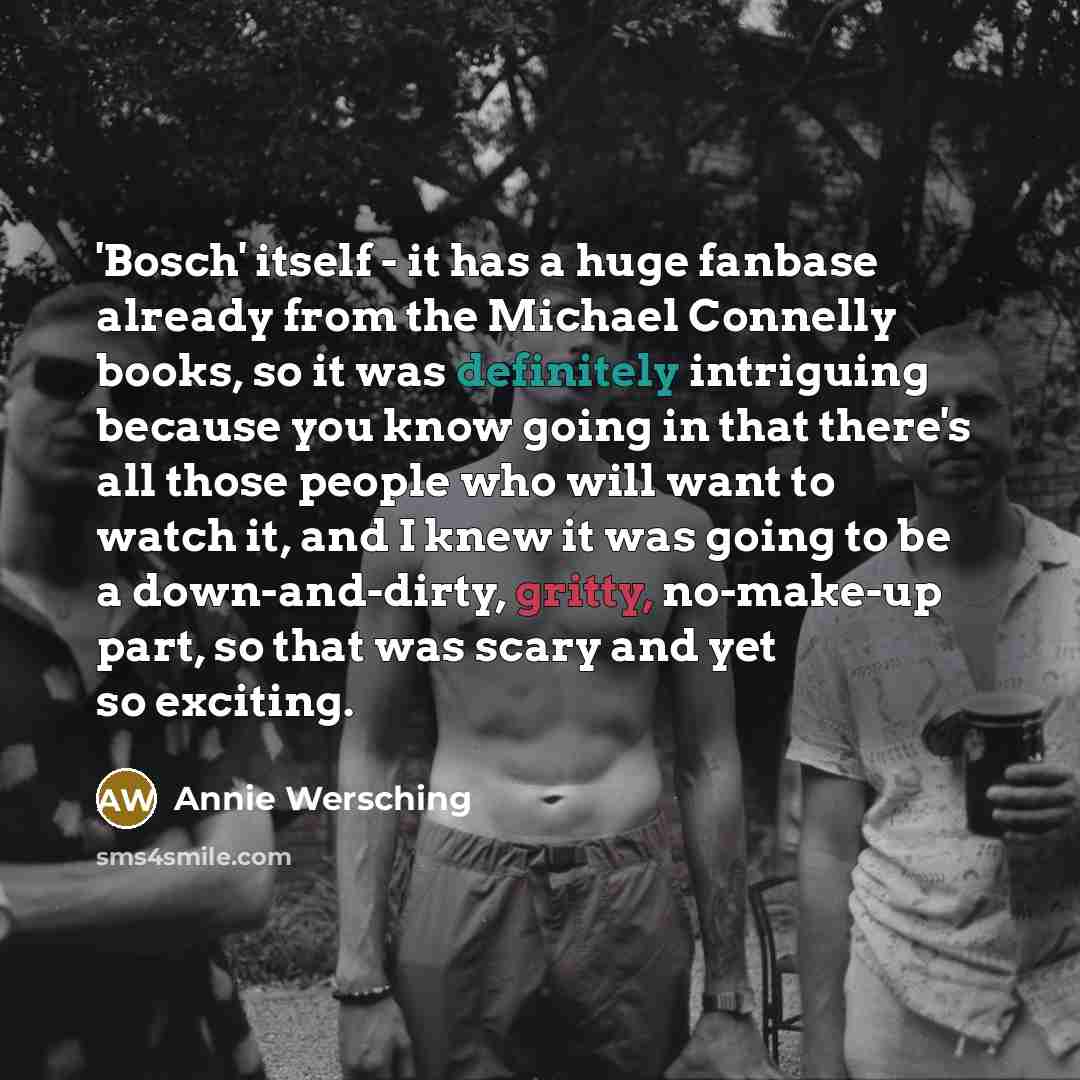“'Bosch' itself - it has a huge fanbase already from the Michael Connelly books, so it was definitely intriguing because you know going in that there's all those people who will want to watch it, and I knew it was going to be a down-and-dirty, gritty, no-make-up part, so that was scary and yet so…” quote by Annie Wersching