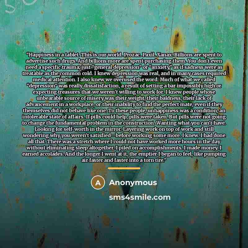 “Happiness in a tablet. This is our world. Prozac. Paxil. Xanax. Billions are spent to advertise such drugs. And billions more are spent purchasing them. You don’t even need a specific trauma; just “general depression” or “anxiety,” as if sadness were as treatable as the common cold. I knew…” quote by Anonymous
