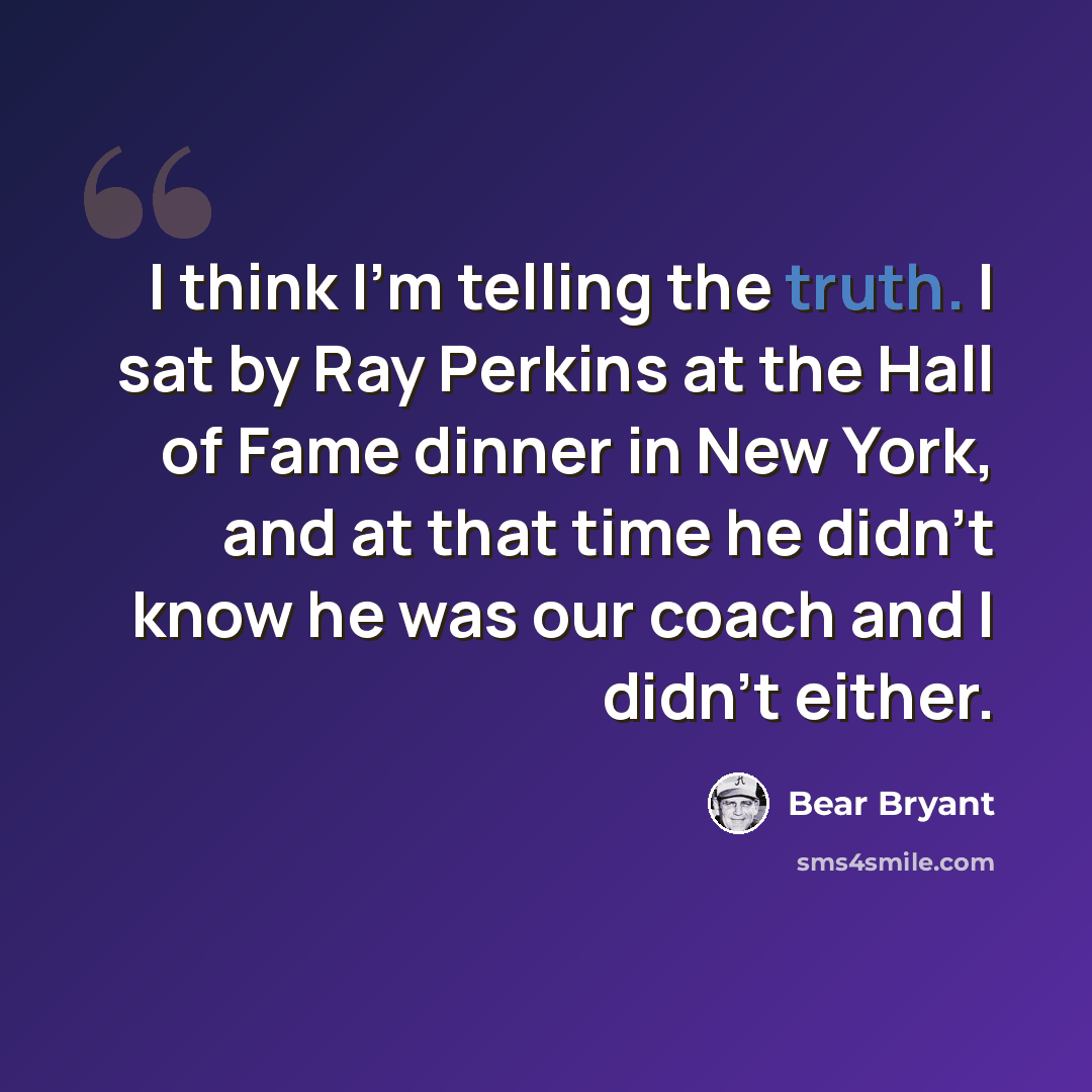 “I think I'm telling the truth. I sat by Ray Perkins at the Hall of Fame dinner in New York, and at that time he didn't know he was our coach and I didn't either.” quote by Bear Bryant