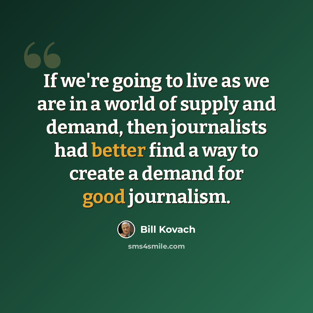 “If we're going to live as we are in a world of supply and demand, then journalists had better find a way to create a demand for good journalism.” quote by Bill Kovach