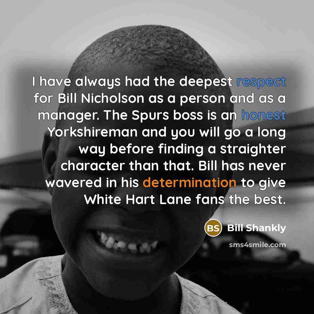 “I have always had the deepest respect for Bill Nicholson as a person and as a manager. The Spurs boss is an honest Yorkshireman and you will go a long way before finding a straighter character than that. Bill has never wavered in his determination to give White Hart Lane fans the best.” quote by Bill Shankly