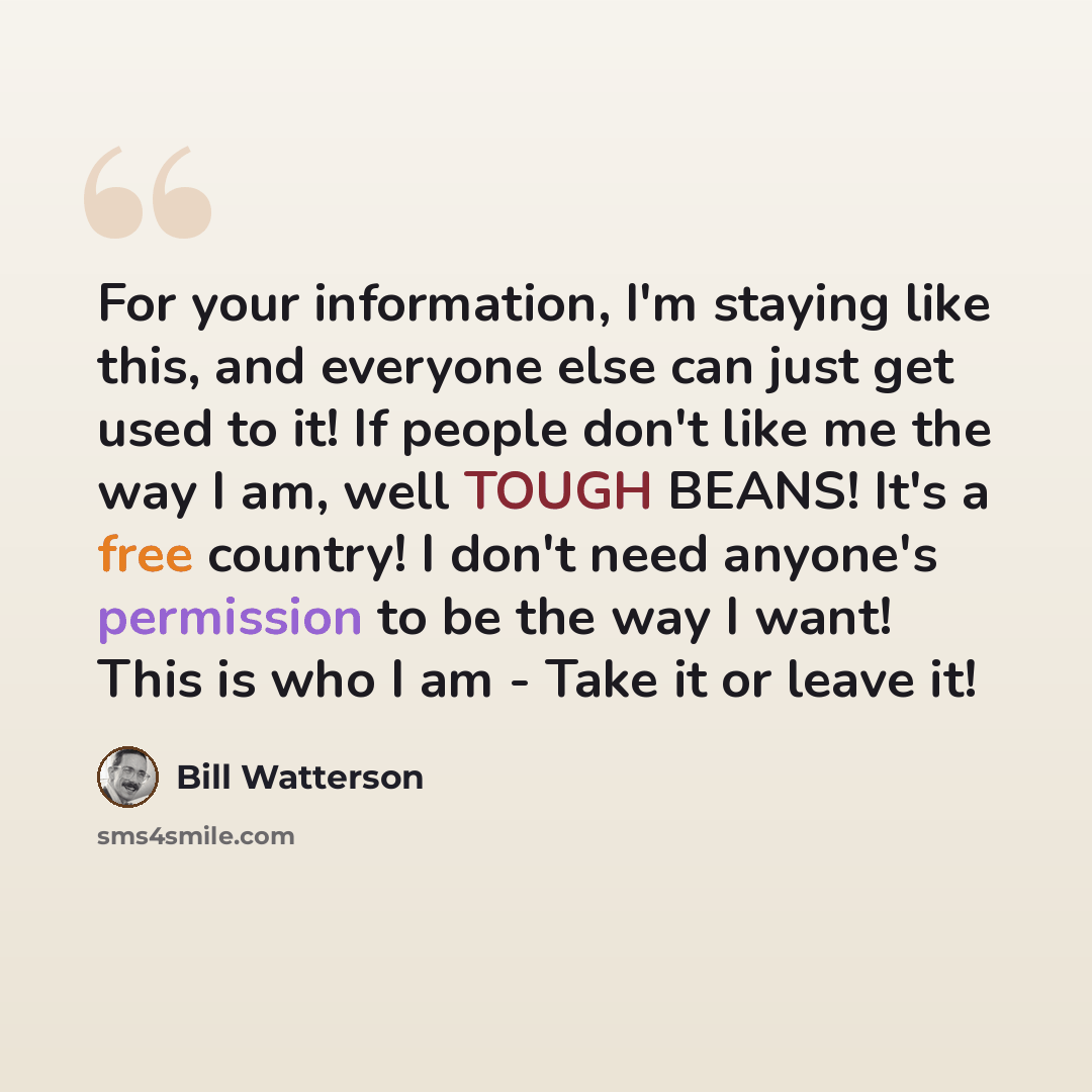 “For your information, I'm staying like this, and everyone else can just get used to it! If people don't like me the way I am, well TOUGH BEANS! It's a free country! I don't need anyone's permission to be the way I want! This is who I am - Take it or leave it!” quote by Bill Watterson