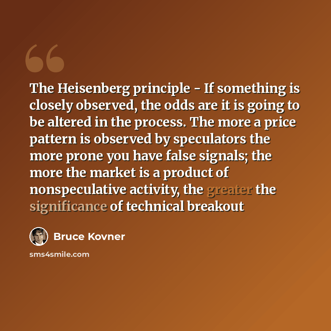 “The Heisenberg principle - If something is closely observed, the odds are it is going to be altered in the process. The more a price pattern is observed by speculators the more prone you have false signals; the more the market is a product of nonspeculative activity, the greater the significance…” quote by Bruce Kovner