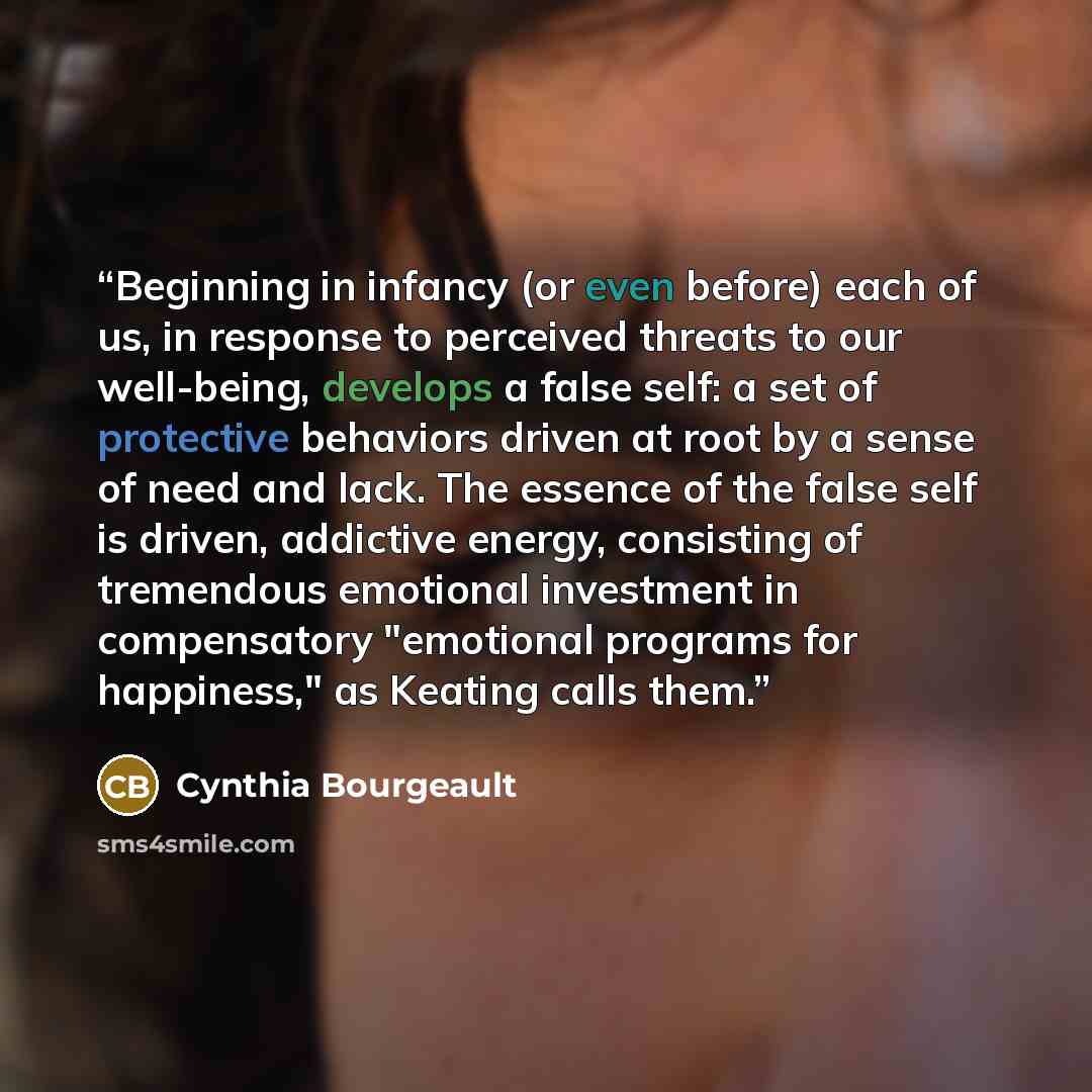 “Beginning in infancy (or even before) each of us, in response to perceived threats to our well-being, develops a false self: a set of protective behaviors driven at root by a sense of need and lack. The essence of the false self is driven, addictive energy, consisting of tremendous emotional…” quote by Cynthia Bourgeault