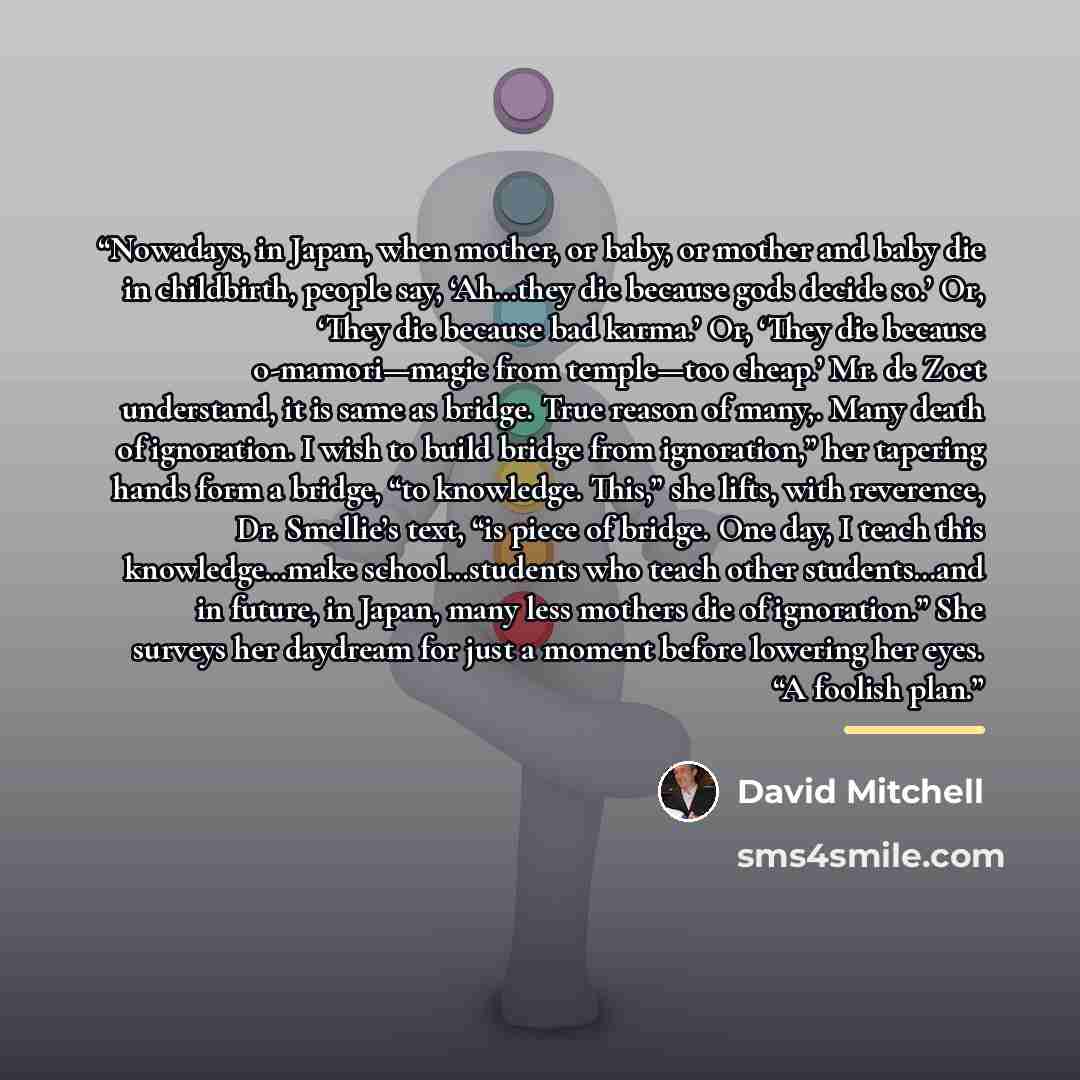 “Nowadays, in Japan, when mother, or baby, or mother and baby die in childbirth, people say, ‘Ah…they die because gods decide so.’ Or, ‘They die because bad karma.’ Or, ‘They die because o-mamori—magic from temple—too cheap.’ Mr. de Zoet understand, it is same as bridge. True reason of many,. Many…” quote by David Mitchell