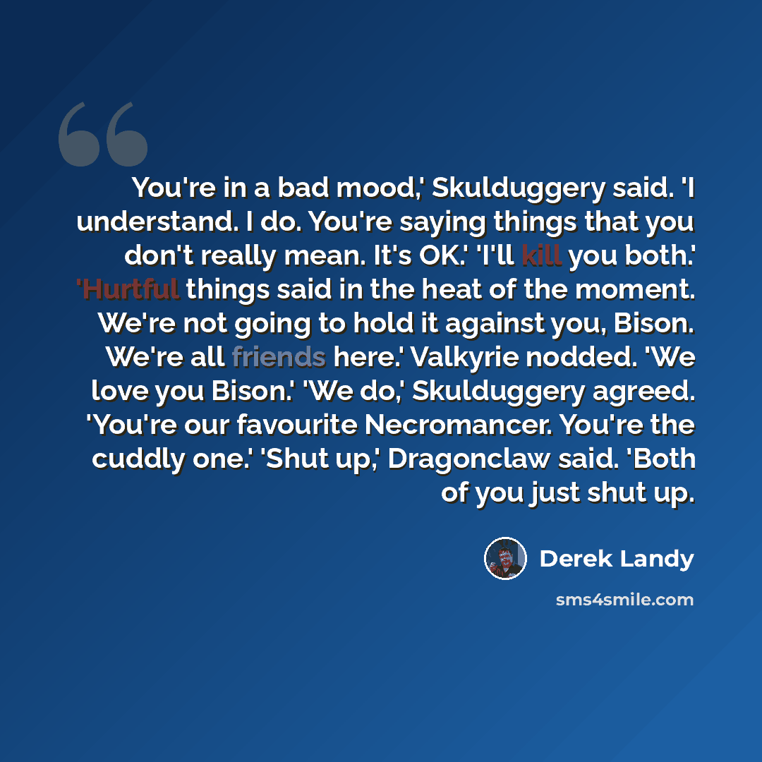 “You're in a bad mood,' Skulduggery said. 'I understand. I do. You're saying things that you don't really mean. It's OK.' 'I'll kill you both.' 'Hurtful things said in the heat of the moment. We're not going to hold it against you, Bison. We're all friends here.' Valkyrie nodded. 'We love you…” quote by Derek Landy