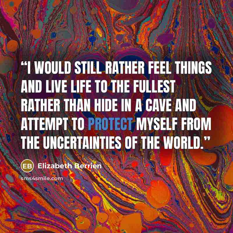 “I would still rather feel things and live life to the fullest rather than hide in a cave and attempt to protect myself from the uncertainties of the world.” quote by Elizabeth Berrien