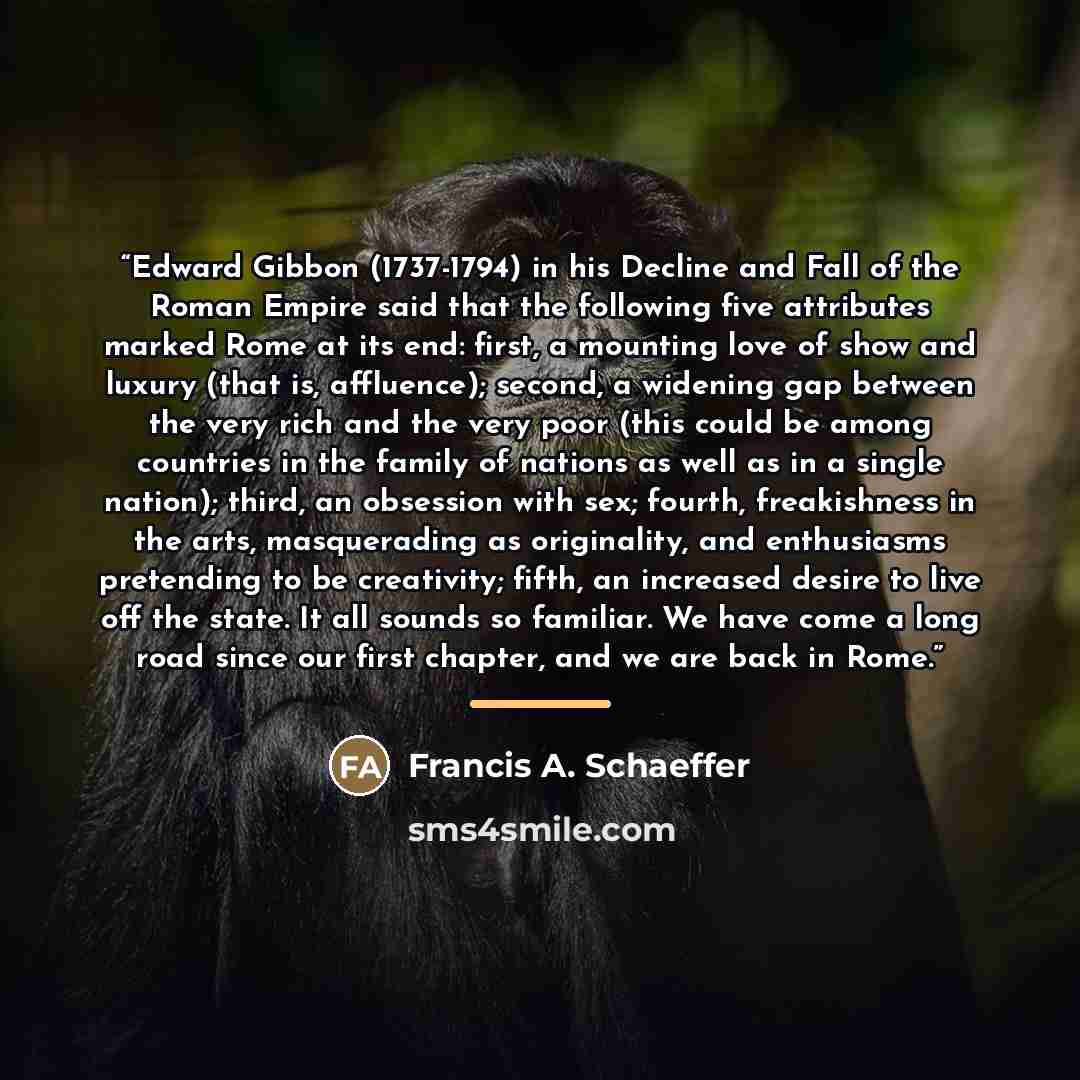 “Edward Gibbon (1737-1794) in his Decline and Fall of the Roman Empire said that the following five attributes marked Rome at its end: first, a mounting love of show and luxury (that is, affluence); second, a widening gap between the very rich and the very poor (this could be among countries in the…” quote by Francis A. Schaeffer