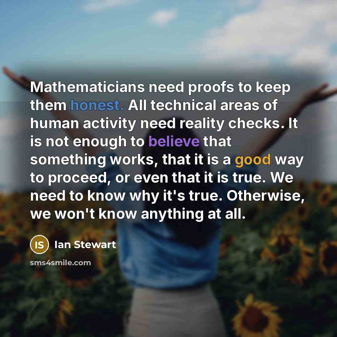 “Mathematicians need proofs to keep them honest. All technical areas of human activity need reality checks. It is not enough to believe that something works, that it is a good way to proceed, or even that it is true. We need to know why it's true. Otherwise, we won't know anything at all.” quote by Ian Stewart