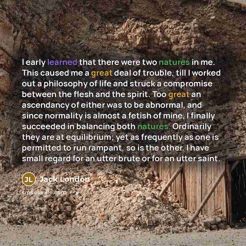 “I early learned that there were two natures in me. This caused me a great deal of trouble, till I worked out a philosophy of life and struck a compromise between the flesh and the spirit. Too great an ascendancy of either was to be abnormal, and since normality is almost a fetish of mine, I…” quote by Jack London
