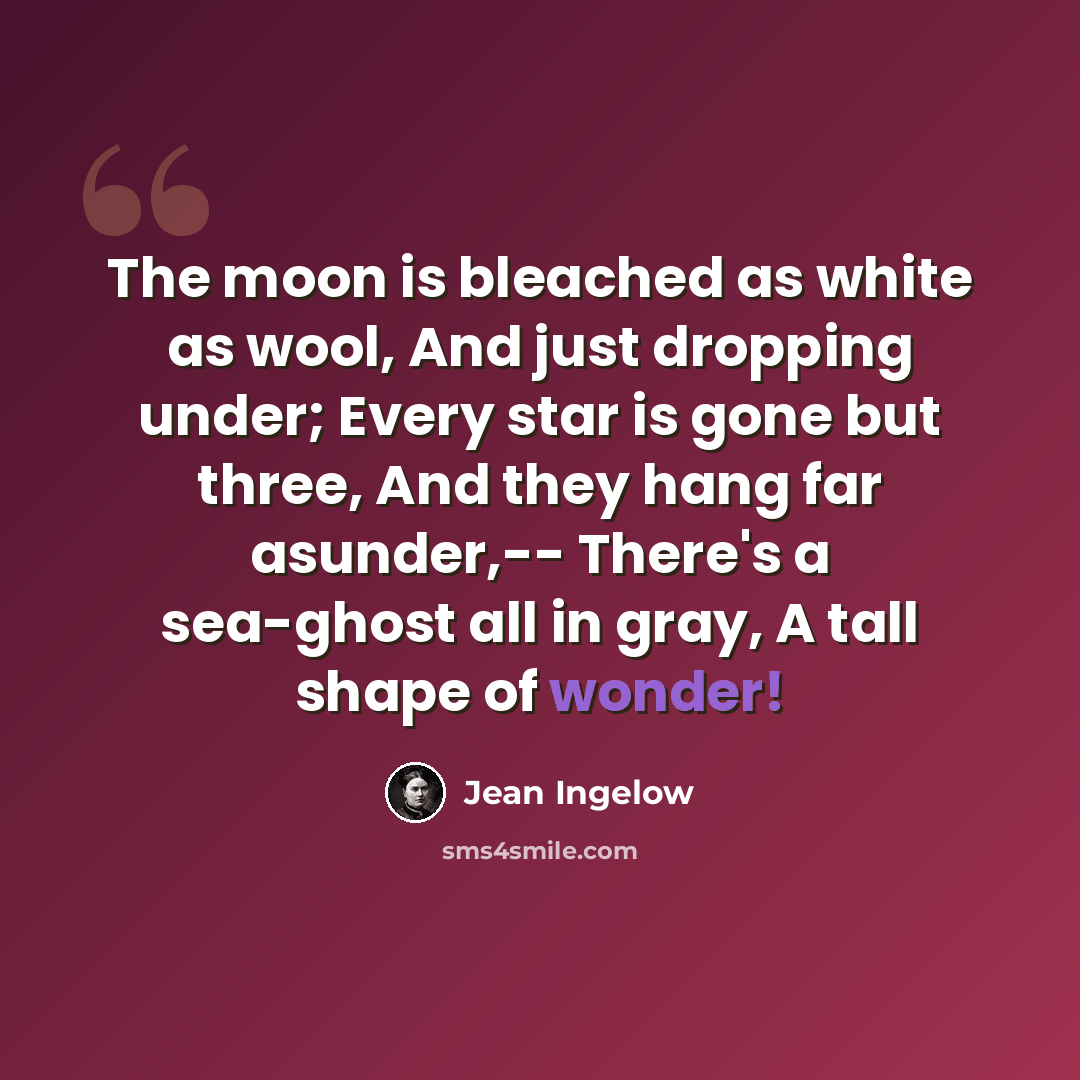 “The moon is bleached as white as wool, And just dropping under; Every star is gone but three, And they hang far asunder,-- There's a sea-ghost all in gray, A tall shape of wonder!” quote by Jean Ingelow