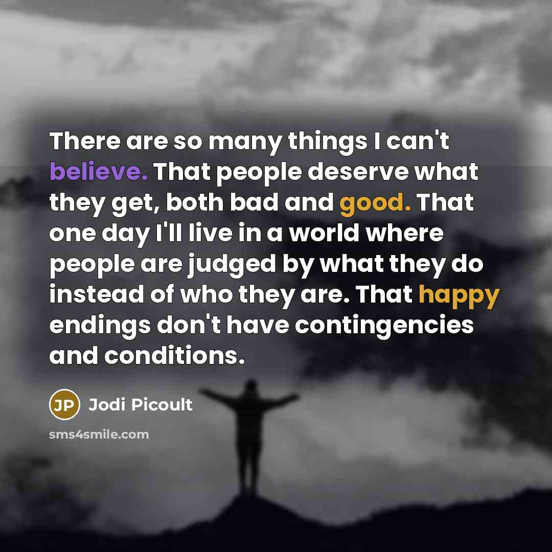 “There are so many things I can't believe. That people deserve what they get, both bad and good. That one day I'll live in a world where people are judged by what they do instead of who they are. That happy endings don't have contingencies and conditions.” quote by Jodi Picoult