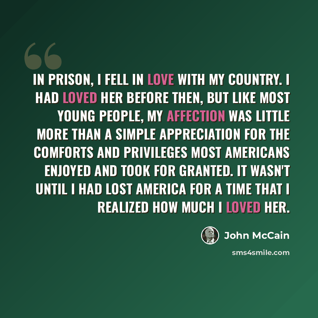 “In prison, I fell in love with my country. I had loved her before then, but like most young people, my affection was little more than a simple appreciation for the comforts and privileges most Americans enjoyed and took for granted. It wasn't until I had lost America for a time that I realized how…” quote by John McCain