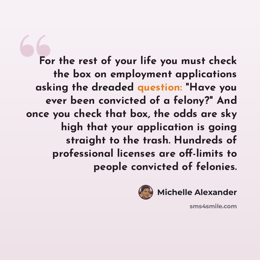 “For the rest of your life you must check the box on employment applications asking the dreaded question: "Have you ever been convicted of a felony?" And once you check that box, the odds are sky high that your application is going straight to the trash. Hundreds of professional licenses are…” quote by Michelle Alexander