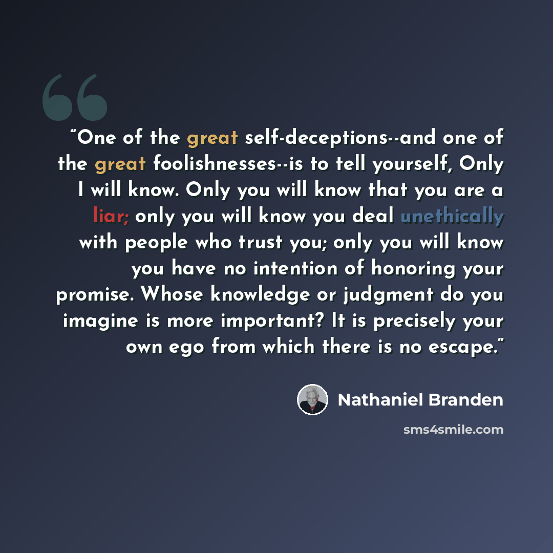 “One of the great self-deceptions--and one of the great foolishnesses--is to tell yourself, Only I will know. Only you will know that you are a liar; only you will know you deal unethically with people who trust you; only you will know you have no intention of honoring your promise. Whose knowledge…” quote by Nathaniel Branden