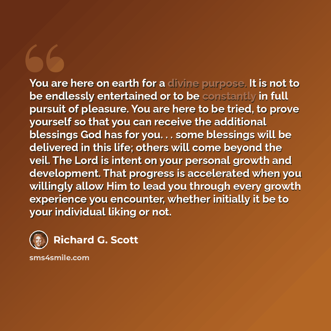 “You are here on earth for a divine purpose. It is not to be endlessly entertained or to be constantly in full pursuit of pleasure. You are here to be tried, to prove yourself so that you can receive the additional blessings God has for you. . . some blessings will be delivered in this life; others…” quote by Richard G. Scott