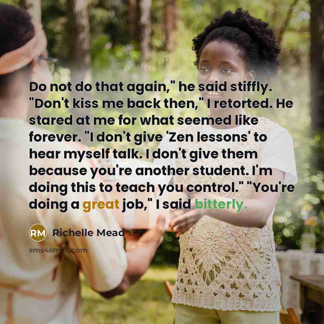“Do not do that again," he said stiffly. "Don't kiss me back then," I retorted. He stared at me for what seemed like forever. "I don't give 'Zen lessons' to hear myself talk. I don't give them because you're another student. I'm doing this to teach you control." "You're doing a great job," I said…” quote by Richelle Mead