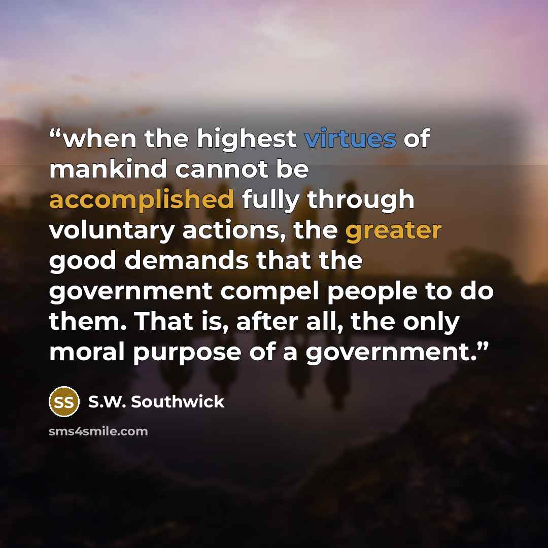 “when the highest virtues of mankind cannot be accomplished fully through voluntary actions, the greater good demands that the government compel people to do them. That is, after all, the only moral purpose of a government.” quote by S.W. Southwick