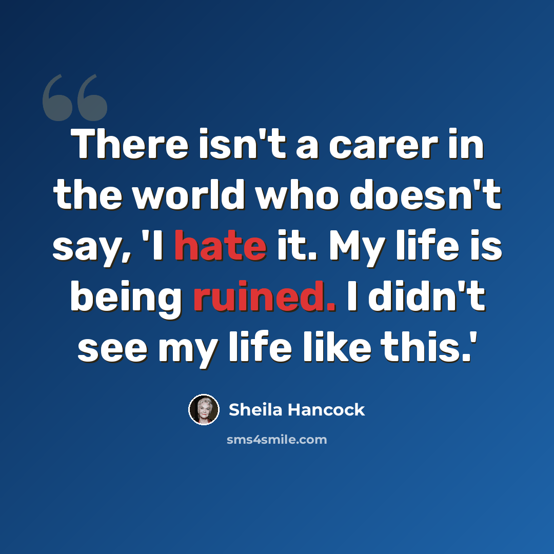 “There isn't a carer in the world who doesn't say, 'I hate it. My life is being ruined. I didn't see my life like this.'” quote by Sheila Hancock